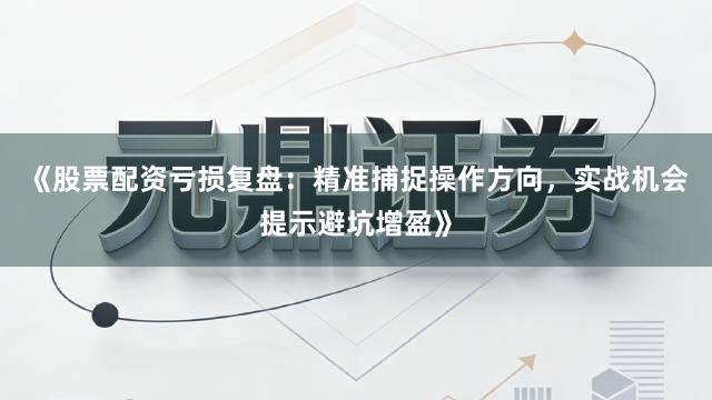 《股票配资亏损复盘：精准捕捉操作方向，实战机会提示避坑增盈》