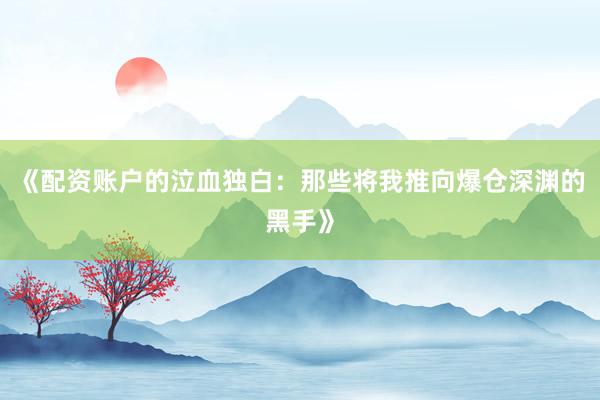 《配资账户的泣血独白：那些将我推向爆仓深渊的黑手》