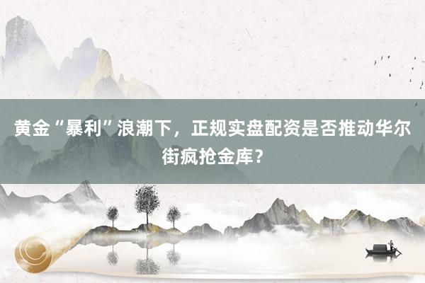 黄金“暴利”浪潮下，正规实盘配资是否推动华尔街疯抢金库？