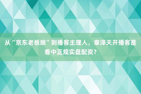 从“京东老板娘”到播客主理人，章泽天开播客是看中正规实盘配资？