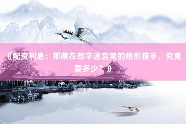 《配资利息：那藏在数字迷宫里的隐形猎手，究竟要多少？》