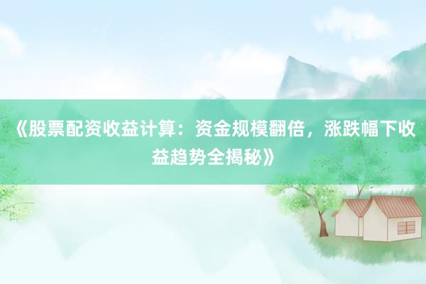《股票配资收益计算：资金规模翻倍，涨跌幅下收益趋势全揭秘》