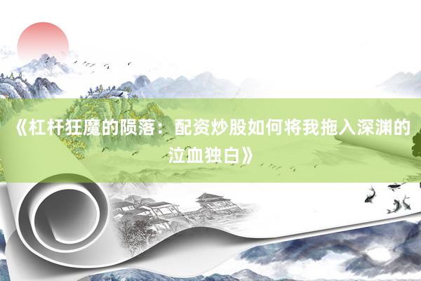《杠杆狂魔的陨落：配资炒股如何将我拖入深渊的泣血独白》