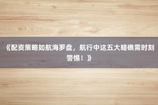 《配资策略如航海罗盘，航行中这五大暗礁需时刻警惕！》