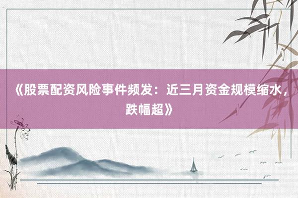 《股票配资风险事件频发：近三月资金规模缩水，跌幅超》