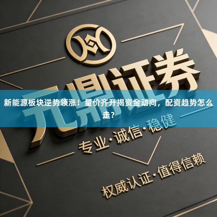 新能源板块逆势领涨！量价齐升揭资金动向，配资趋势怎么走？