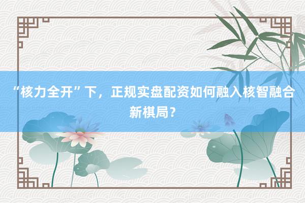 “核力全开”下，正规实盘配资如何融入核智融合新棋局？