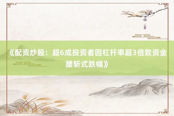《配资炒股：超6成投资者因杠杆率超3倍致资金腰斩式跌幅》