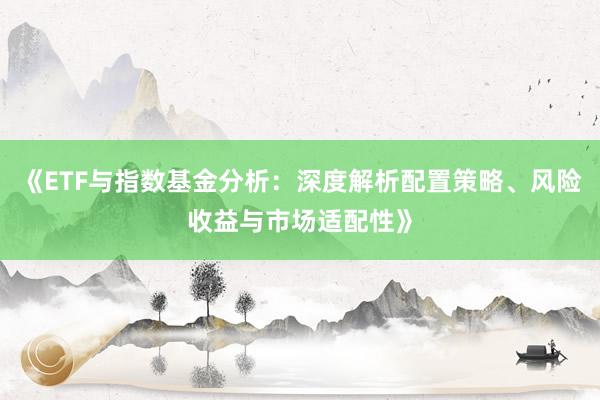 《ETF与指数基金分析：深度解析配置策略、风险收益与市场适配性》