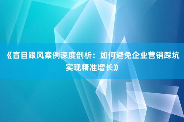 《盲目跟风案例深度剖析：如何避免企业营销踩坑实现精准增长》