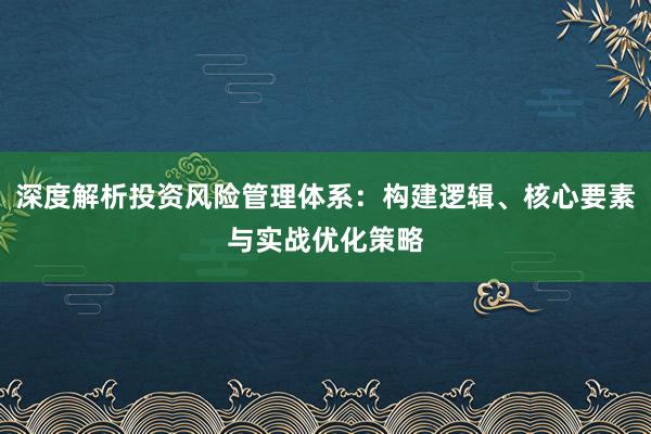 深度解析投资风险管理体系：构建逻辑、核心要素与实战优化策略