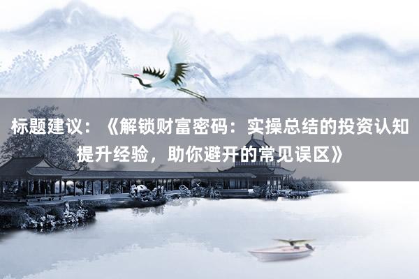 标题建议：《解锁财富密码：实操总结的投资认知提升经验，助你避开的常见误区》