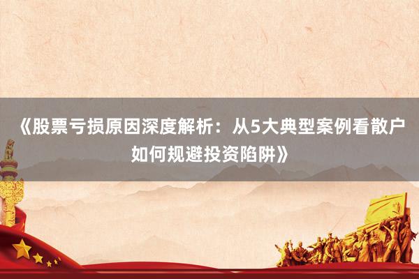 《股票亏损原因深度解析：从5大典型案例看散户如何规避投资陷阱》