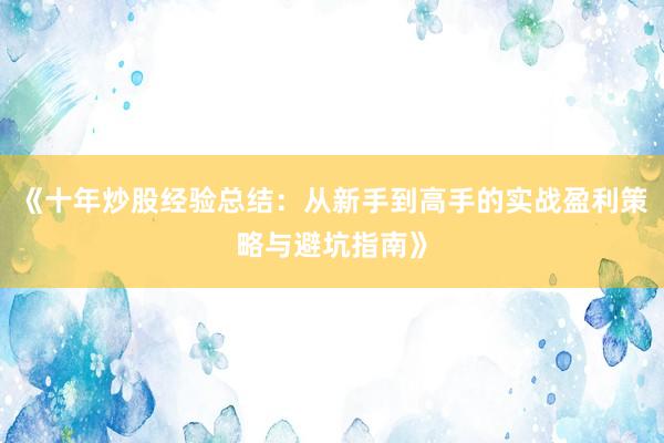 《十年炒股经验总结：从新手到高手的实战盈利策略与避坑指南》