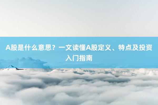 A股是什么意思？一文读懂A股定义、特点及投资入门指南
