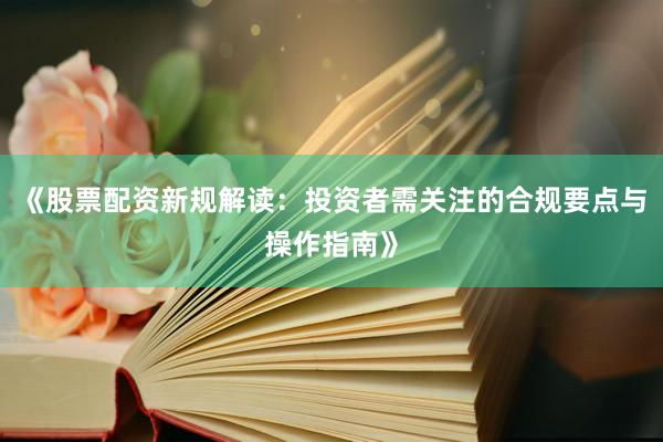 《股票配资新规解读：投资者需关注的合规要点与操作指南》