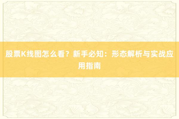 股票K线图怎么看？新手必知：形态解析与实战应用指南