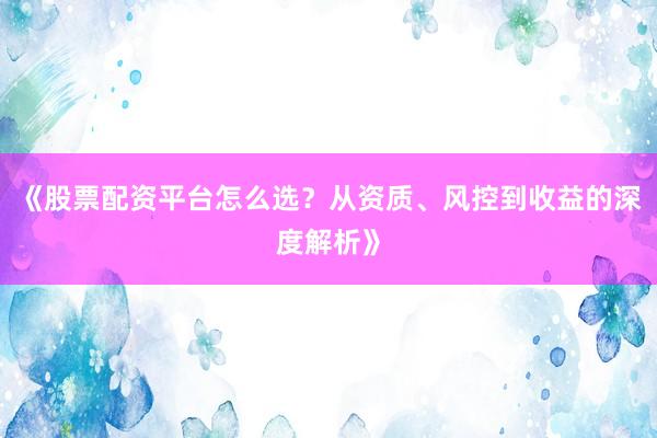 《股票配资平台怎么选？从资质、风控到收益的深度解析》