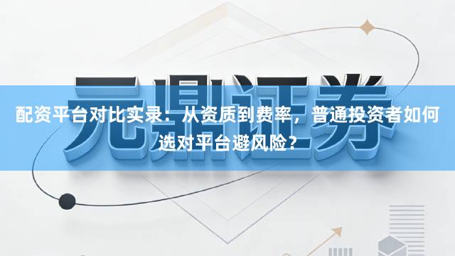 配资平台对比实录：从资质到费率，普通投资者如何选对平台避风险？