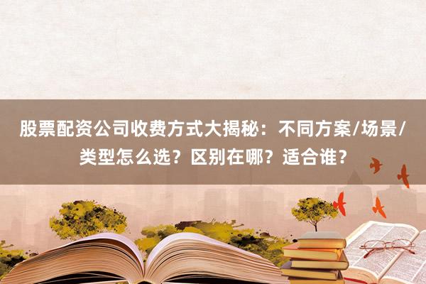 股票配资公司收费方式大揭秘：不同方案/场景/类型怎么选？区别在哪？适合谁？