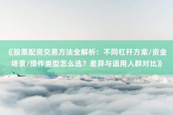 《股票配资交易方法全解析：不同杠杆方案/资金场景/操作类型怎么选？差异与适用人群对比》