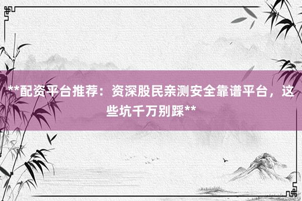 **配资平台推荐：资深股民亲测安全靠谱平台，这些坑千万别踩**