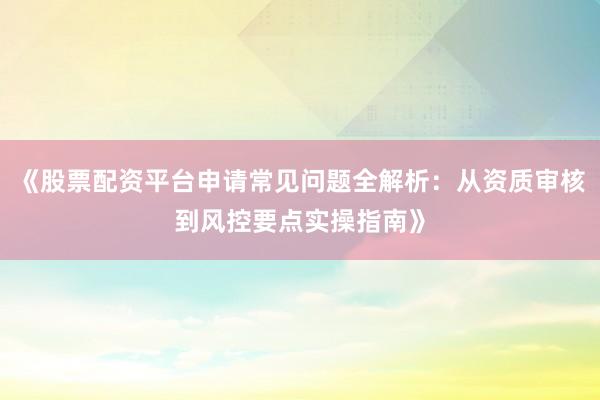 《股票配资平台申请常见问题全解析：从资质审核到风控要点实操指南》