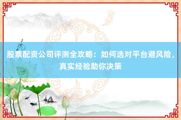 股票配资公司评测全攻略：如何选对平台避风险，真实经验助你决策