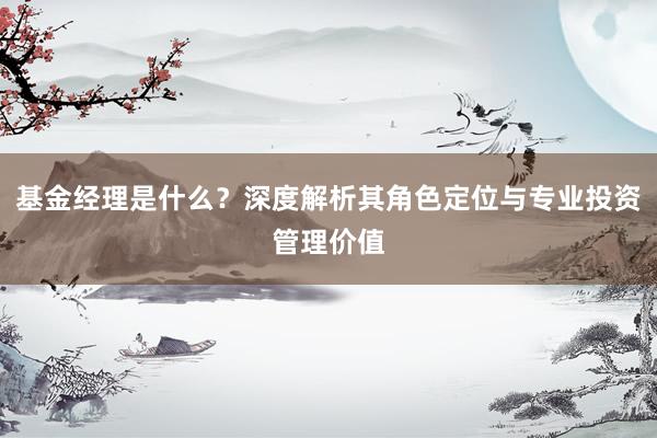 基金经理是什么?深度解析其角色定位与专业投资管理价值