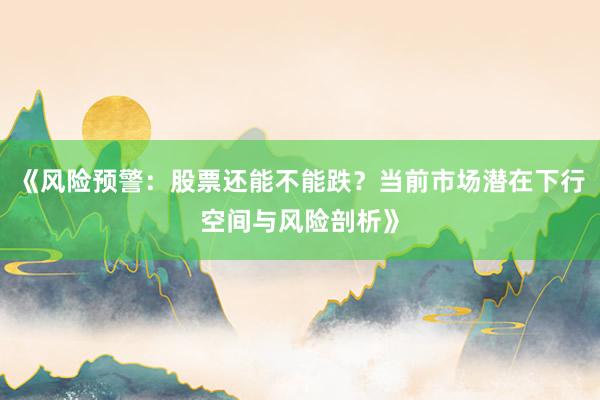 《风险预警：股票还能不能跌？当前市场潜在下行空间与风险剖析》