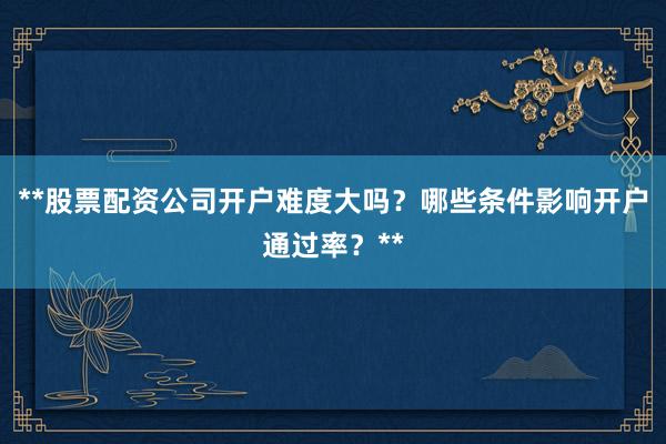 **股票配资公司开户难度大吗？哪些条件影响开户通过率？**