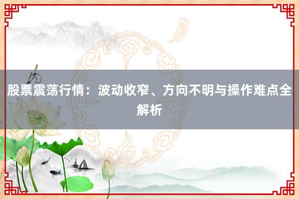 股票震荡行情：波动收窄、方向不明与操作难点全解析