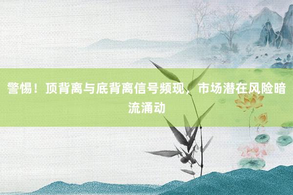 警惕！顶背离与底背离信号频现，市场潜在风险暗流涌动