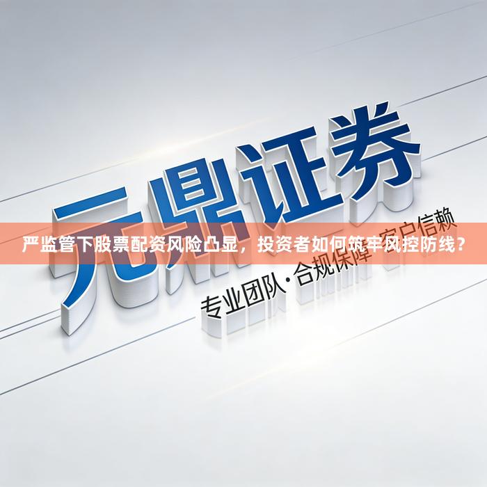 严监管下股票配资风险凸显，投资者如何筑牢风控防线？