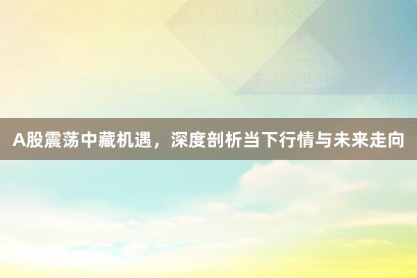 A股震荡中藏机遇，深度剖析当下行情与未来走向