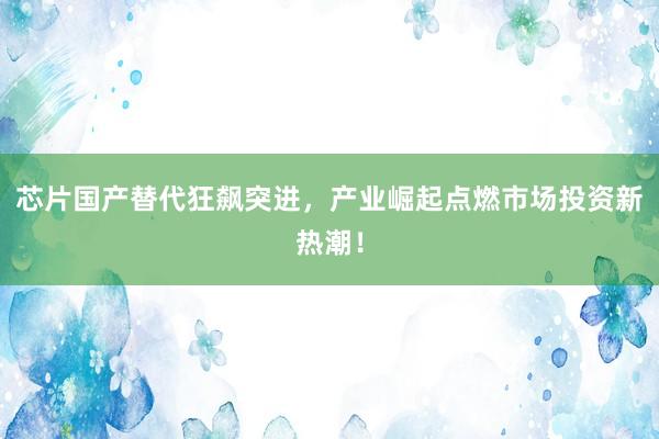 芯片国产替代狂飙突进，产业崛起点燃市场投资新热潮！