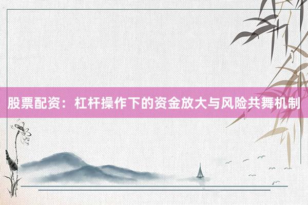 股票配资：杠杆操作下的资金放大与风险共舞机制