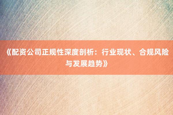 《配资公司正规性深度剖析：行业现状、合规风险与发展趋势》