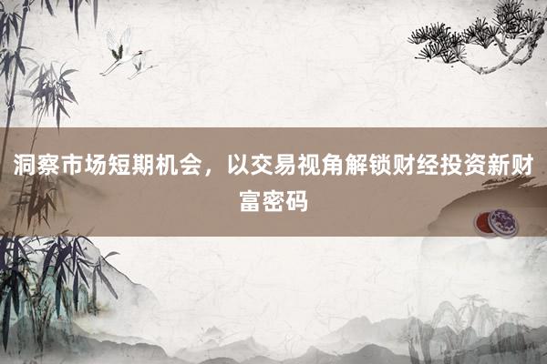 洞察市场短期机会，以交易视角解锁财经投资新财富密码