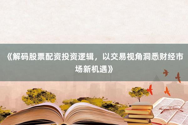 《解码股票配资投资逻辑，以交易视角洞悉财经市场新机遇》