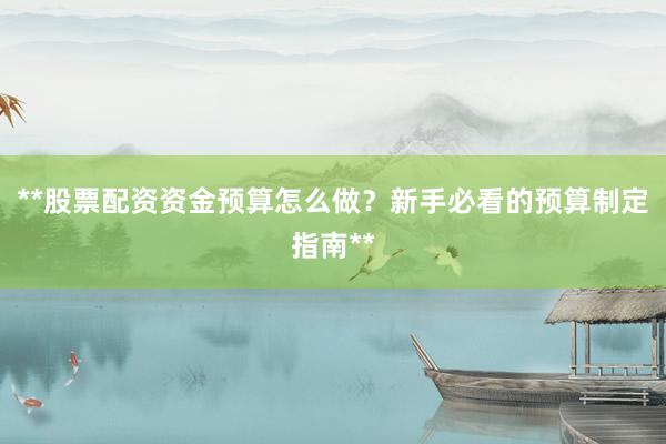 **股票配资资金预算怎么做？新手必看的预算制定指南**
