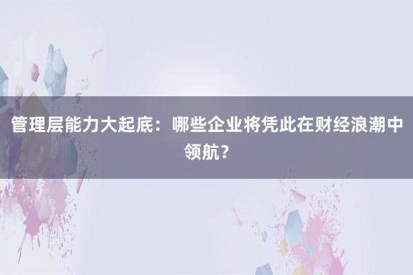 管理层能力大起底：哪些企业将凭此在财经浪潮中领航？