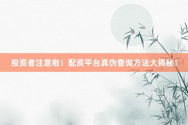 投资者注意啦！配资平台真伪查询方法大揭秘！