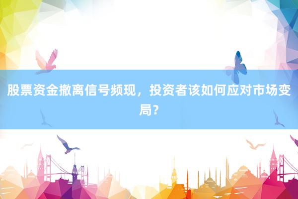 股票资金撤离信号频现，投资者该如何应对市场变局？