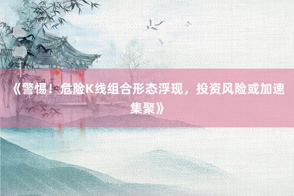《警惕！危险K线组合形态浮现，投资风险或加速集聚》