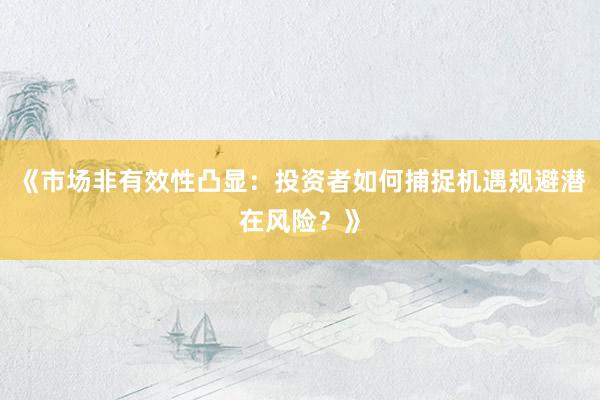 《市场非有效性凸显：投资者如何捕捉机遇规避潜在风险？》