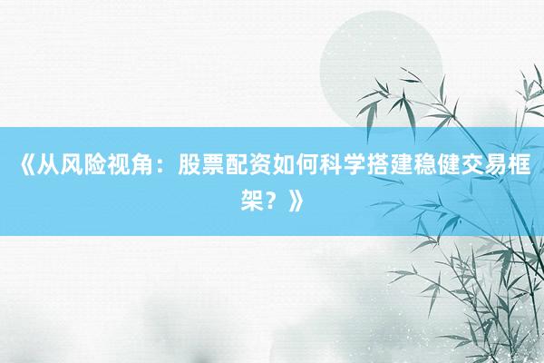 《从风险视角：股票配资如何科学搭建稳健交易框架？》