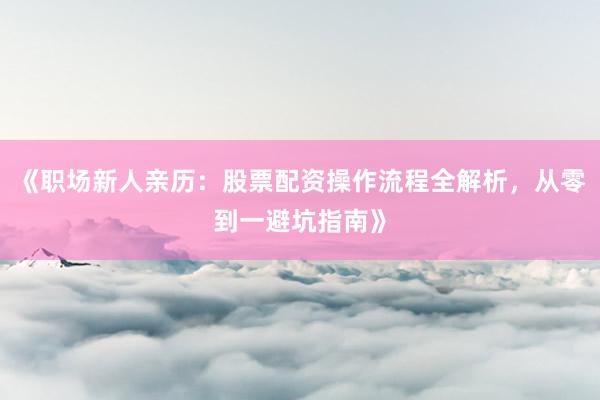 《职场新人亲历：股票配资操作流程全解析，从零到一避坑指南》