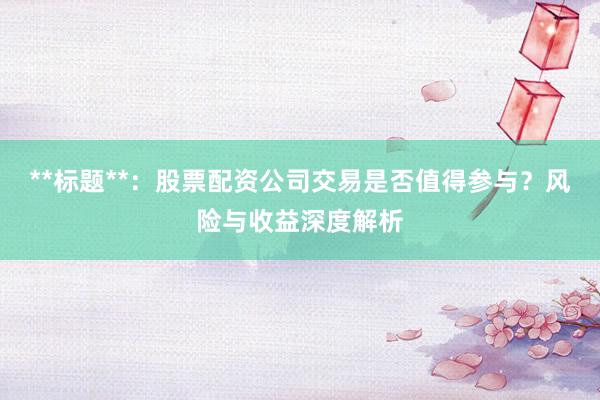 **标题**：股票配资公司交易是否值得参与？风险与收益深度解析