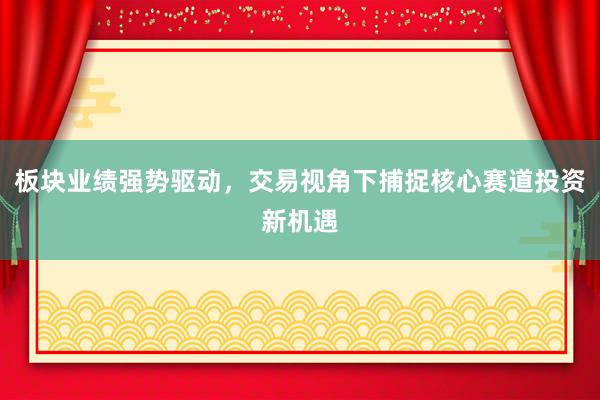 板块业绩强势驱动，交易视角下捕捉核心赛道投资新机遇